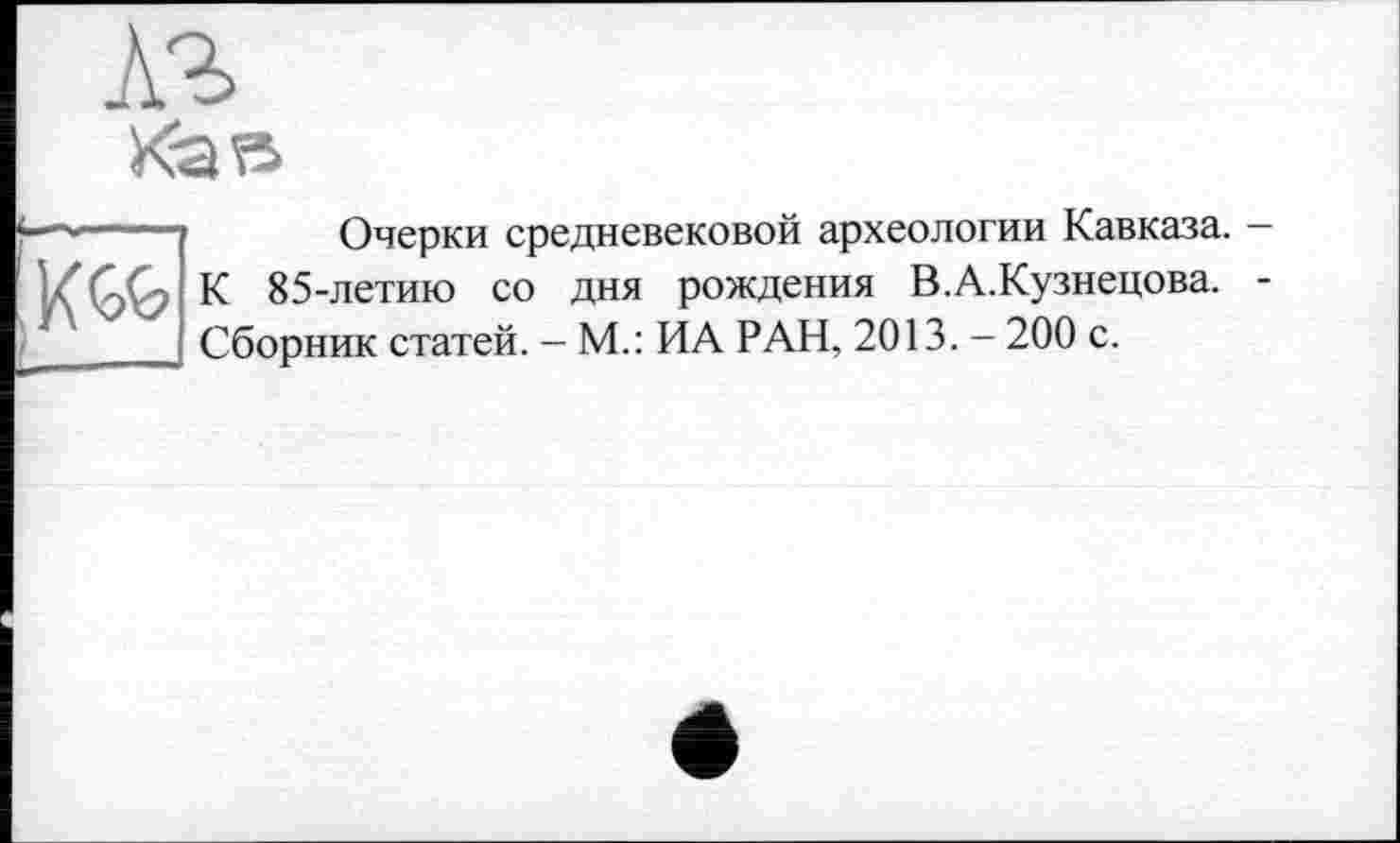 ﻿Очерки средневековой археологии Кавказа. —
,К<№ К 85-летию со дня рождения В.А.Кузнецова. -J Сборник статей. - М.: ИА РАН, 2013. - 200 с.